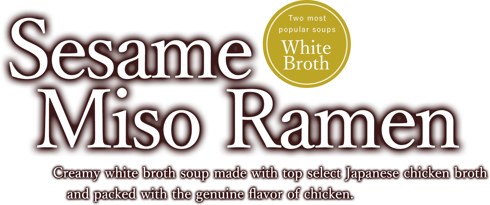 Sesame Miso Ramen Creamy white broth soup made with top select Japanese chicken broth and packed with the genuine flavor of chicken.